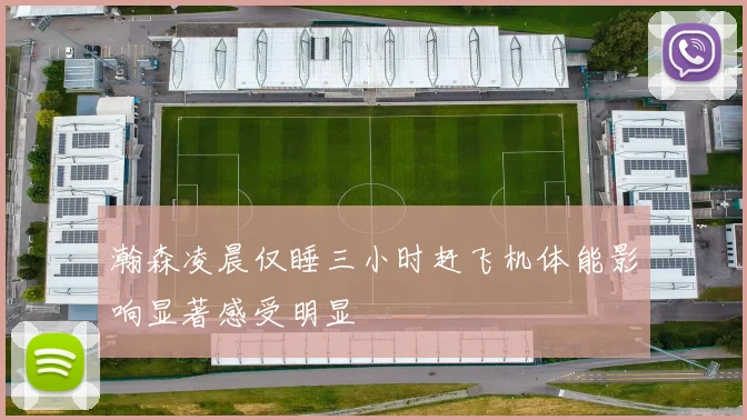 瀚森凌晨仅睡三小时赶飞机体能影响显著感受明显