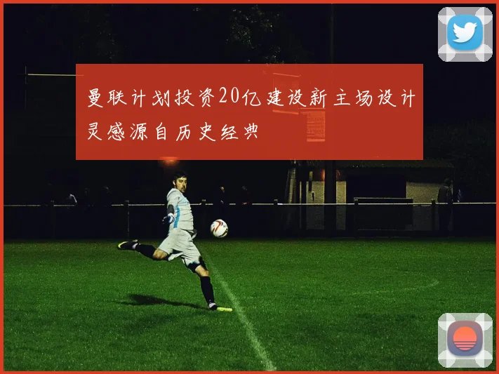 曼联计划投资20亿建设新主场设计灵感源自历史经典