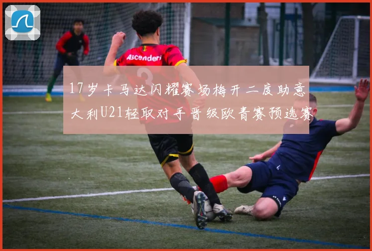 17岁卡马达闪耀赛场梅开二度助意大利U21轻取对手晋级欧青赛预选赛