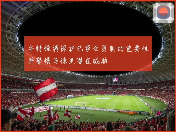 丰特强调保护巴萨会员制的重要性并警惕马德里潜在威胁