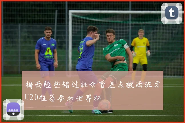 梅西险些错过机会曾差点被西班牙U20征召参加世界杯