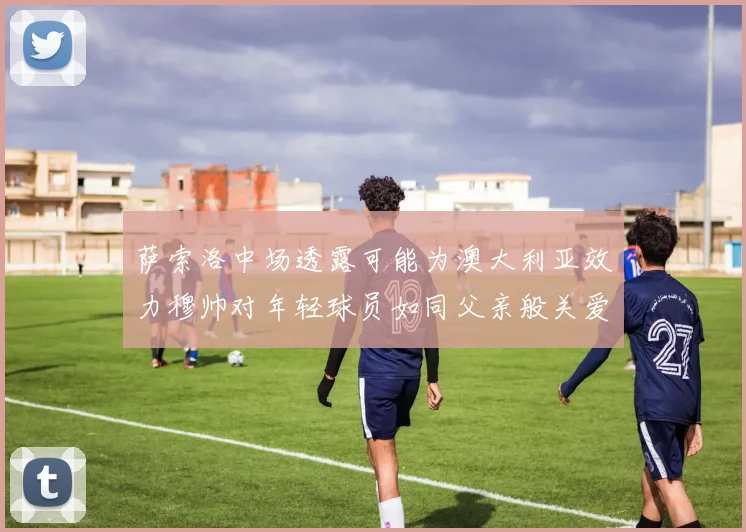 萨索洛中场透露可能为澳大利亚效力穆帅对年轻球员如同父亲般关爱