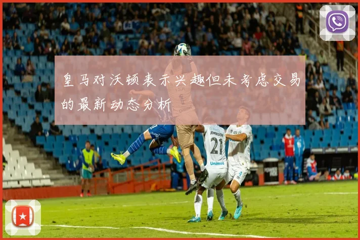 皇马对沃顿表示兴趣但未考虑交易的最新动态分析