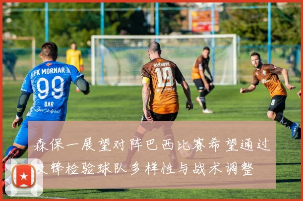 森保一展望对阵巴西比赛希望通过交锋检验球队多样性与战术调整