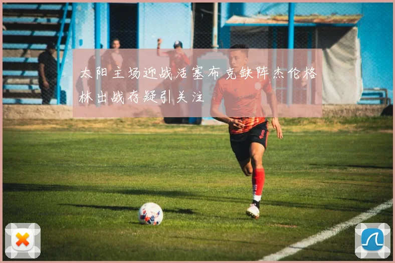 太阳主场迎战活塞布克缺阵杰伦格林出战存疑引关注