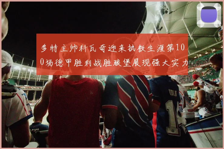 多特主帅科瓦奇迎来执教生涯第100场德甲胜利战胜狼堡展现强大实力