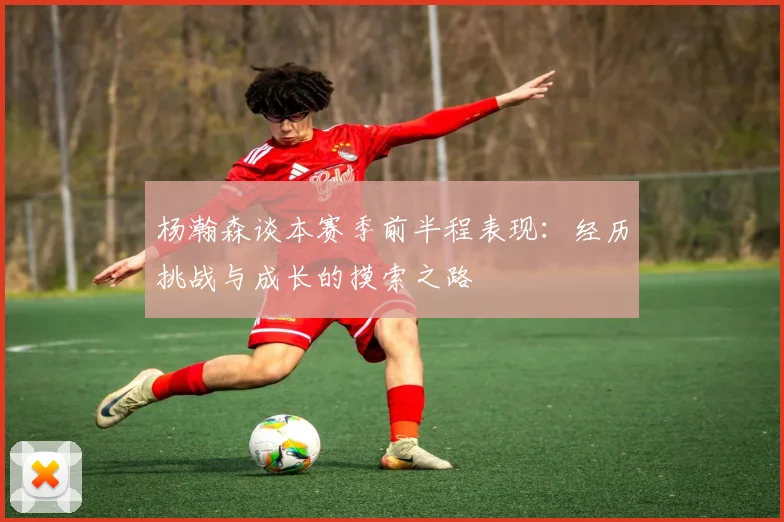 杨瀚森谈本赛季前半程表现：经历挑战与成长的摸索之路