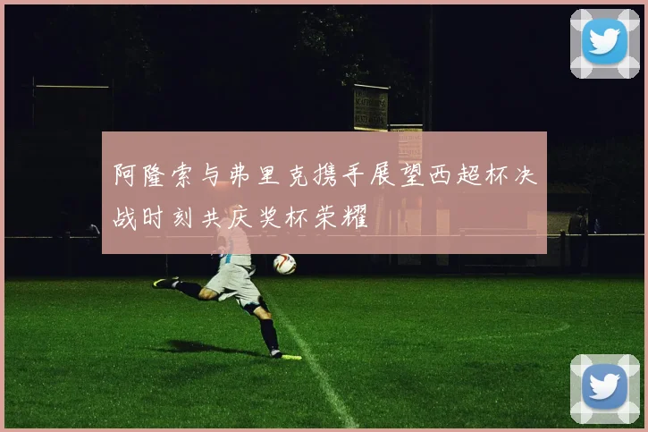 阿隆索与弗里克携手展望西超杯决战时刻共庆奖杯荣耀