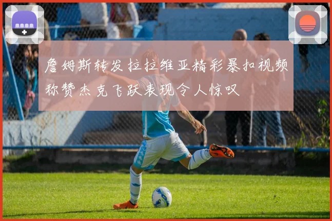 詹姆斯转发拉拉维亚精彩暴扣视频称赞杰克飞跃表现令人惊叹