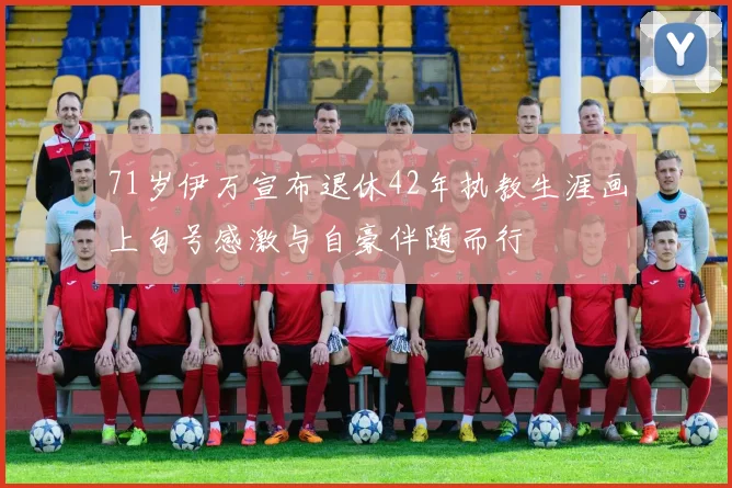 71岁伊万宣布退休42年执教生涯画上句号感激与自豪伴随而行
