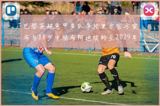 巴黎英超意甲多队争抢里尔官方宣布与18岁中场布阿迪续约至2029年