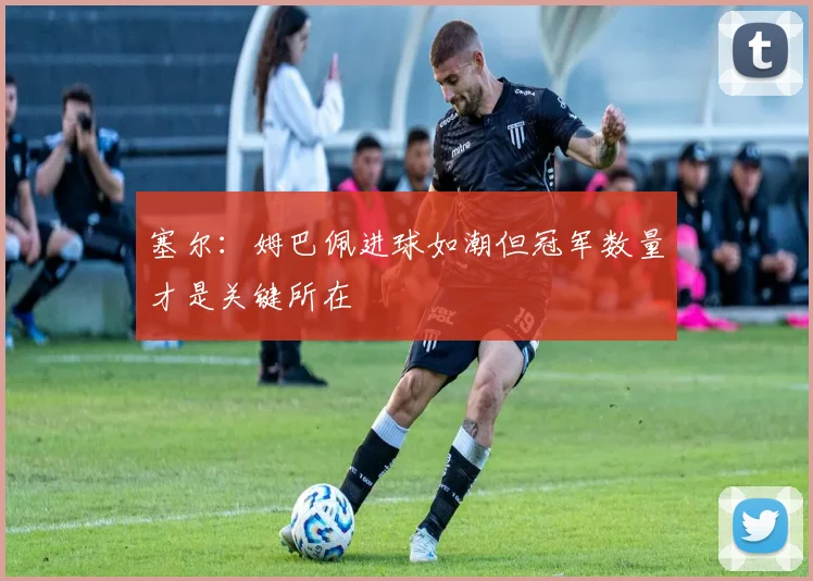 塞尔：姆巴佩进球如潮但冠军数量才是关键所在
