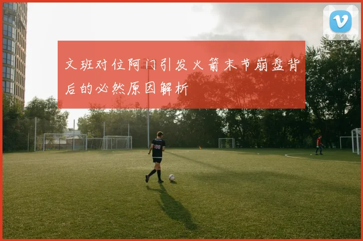 文班对位阿门引发火箭末节崩盘背后的必然原因解析