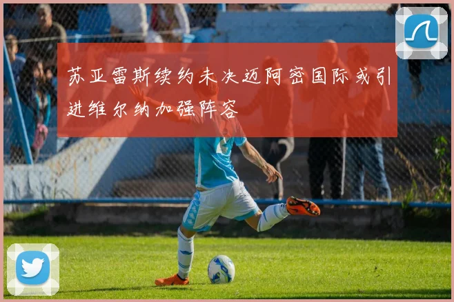 苏亚雷斯续约未决迈阿密国际或引进维尔纳加强阵容