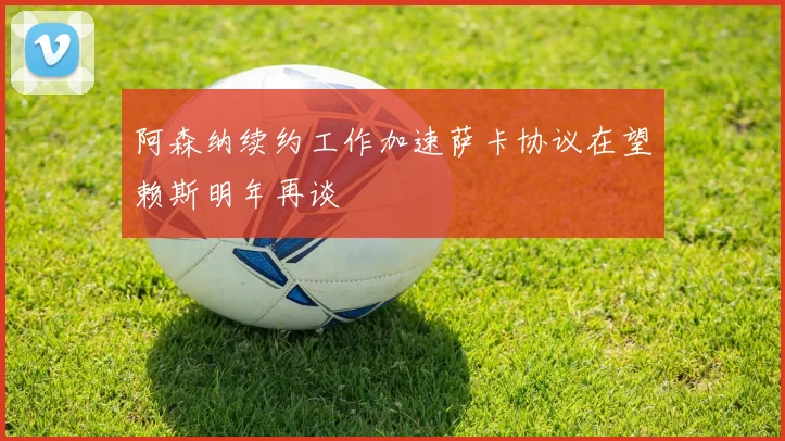 阿森纳续约工作加速萨卡协议在望赖斯明年再谈