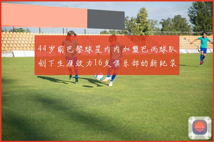 44岁前巴黎球星内内加盟巴丙球队创下生涯效力16支俱乐部的新纪录
