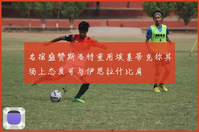 名宿盛赞斯洛特重用埃基蒂克称其场上态度可与伊恩拉什比肩