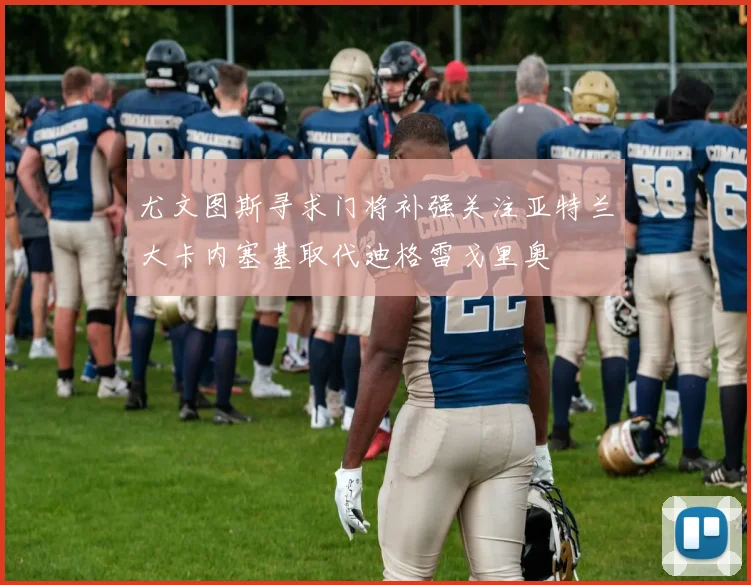 尤文图斯寻求门将补强关注亚特兰大卡内塞基取代迪格雷戈里奥