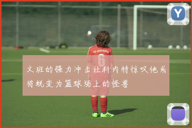 文班的强力冲击让科内特惊叹他或将蜕变为篮球场上的怪兽