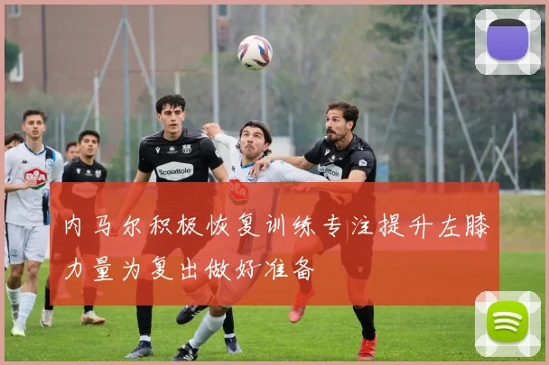 内马尔积极恢复训练专注提升左膝力量为复出做好准备