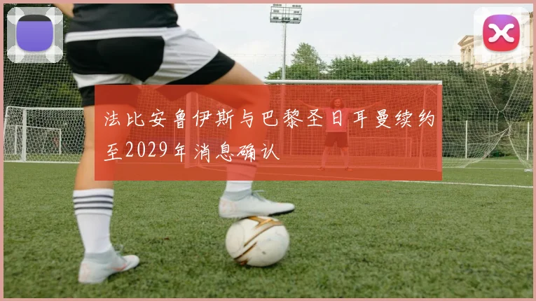 法比安鲁伊斯与巴黎圣日耳曼续约至2029年消息确认