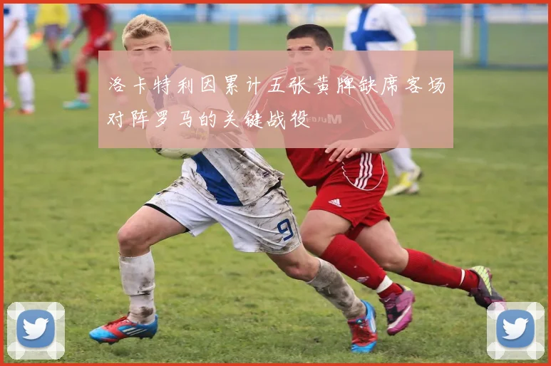 洛卡特利因累计五张黄牌缺席客场对阵罗马的关键战役