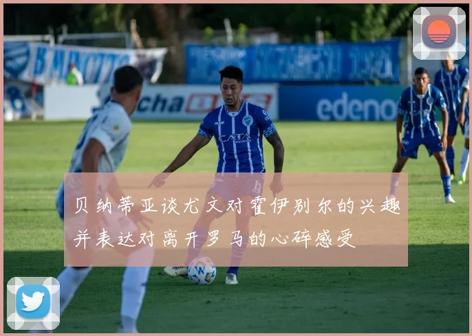 贝纳蒂亚谈尤文对霍伊别尔的兴趣并表达对离开罗马的心碎感受