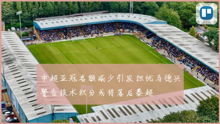 中超亚冠名额减少引发担忧马德兴警告技术积分或将落后泰超