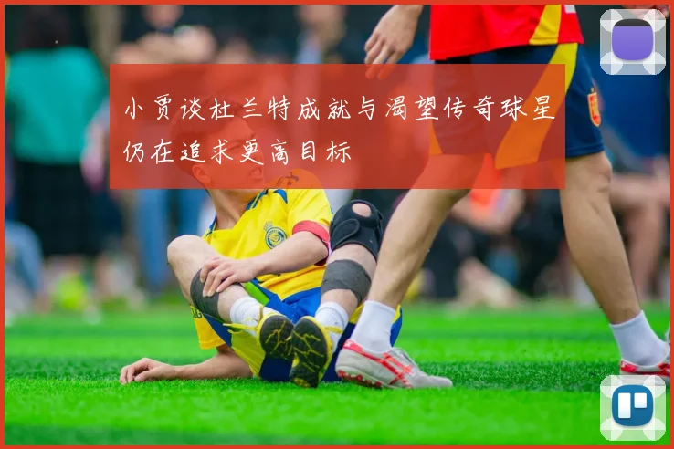 小贾谈杜兰特成就与渴望传奇球星仍在追求更高目标