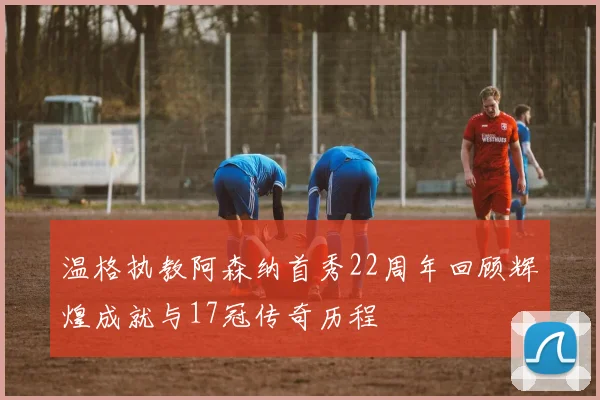 温格执教阿森纳首秀22周年回顾辉煌成就与17冠传奇历程