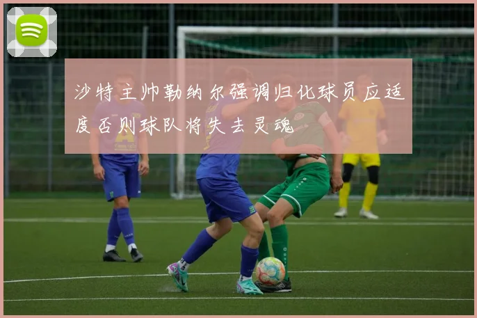 沙特主帅勒纳尔强调归化球员应适度否则球队将失去灵魂