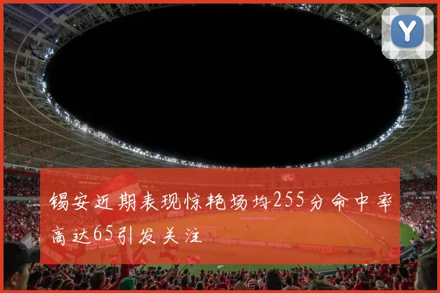 锡安近期表现惊艳场均255分命中率高达65引发关注