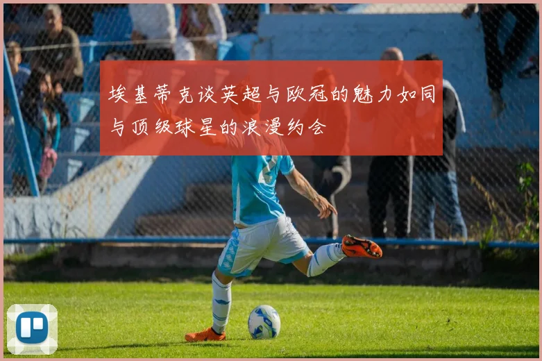 埃基蒂克谈英超与欧冠的魅力如同与顶级球星的浪漫约会