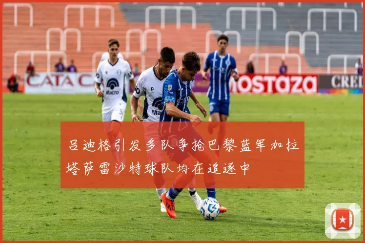 吕迪格引发多队争抢巴黎蓝军加拉塔萨雷沙特球队均在追逐中