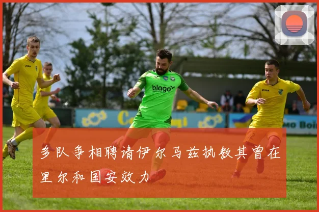 多队争相聘请伊尔马兹执教其曾在里尔和国安效力