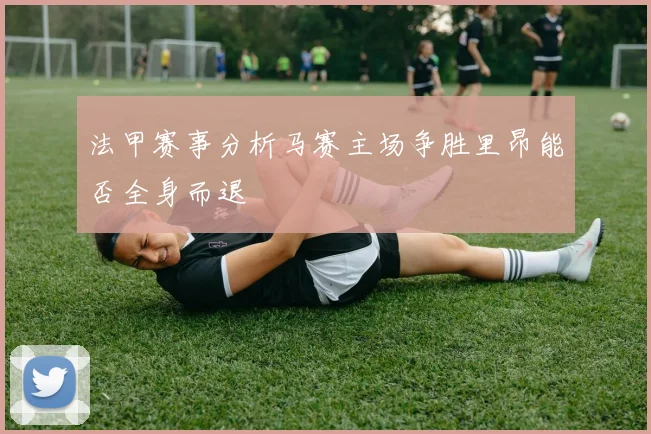 法甲赛事分析马赛主场争胜里昂能否全身而退