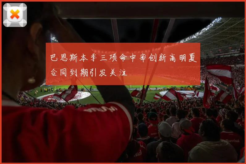 巴恩斯本季三项命中率创新高明夏合同到期引发关注