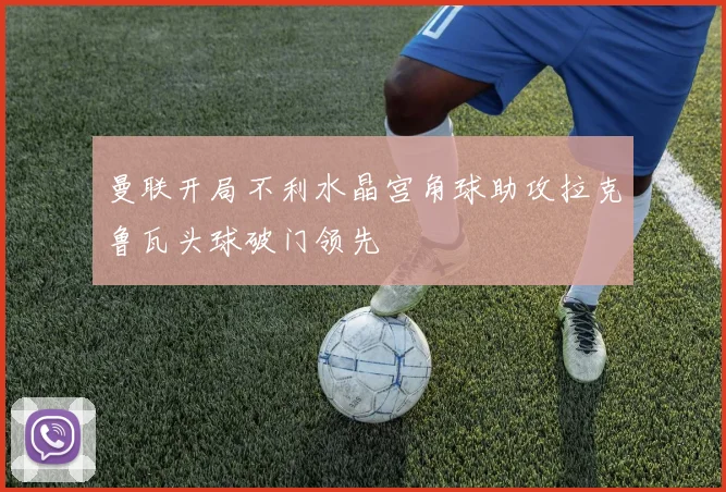 曼联开局不利水晶宫角球助攻拉克鲁瓦头球破门领先