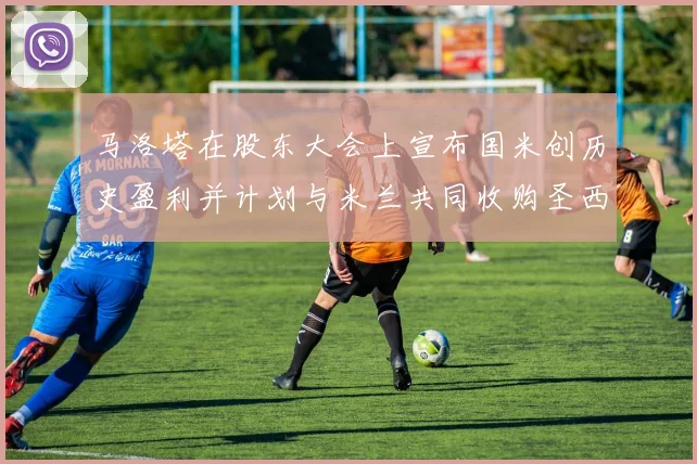马洛塔在股东大会上宣布国米创历史盈利并计划与米兰共同收购圣西罗