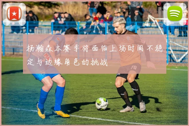 杨瀚森本赛季将面临上场时间不稳定与边缘角色的挑战