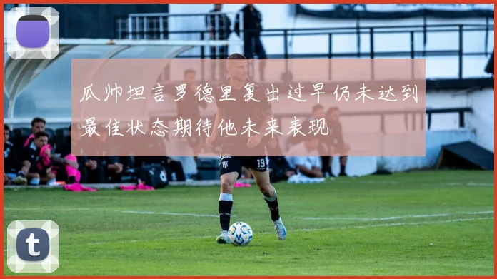 瓜帅坦言罗德里复出过早仍未达到最佳状态期待他未来表现