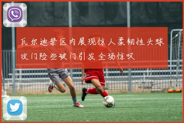 瓦尔迪禁区内展现惊人柔韧性头球攻门险些破门引发全场惊叹