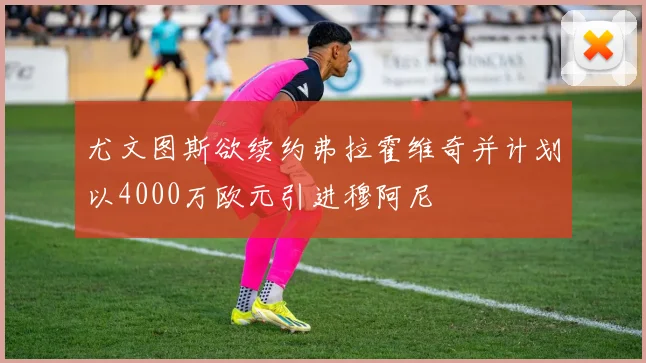 尤文图斯欲续约弗拉霍维奇并计划以4000万欧元引进穆阿尼