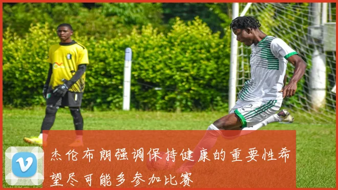 杰伦布朗强调保持健康的重要性希望尽可能多参加比赛