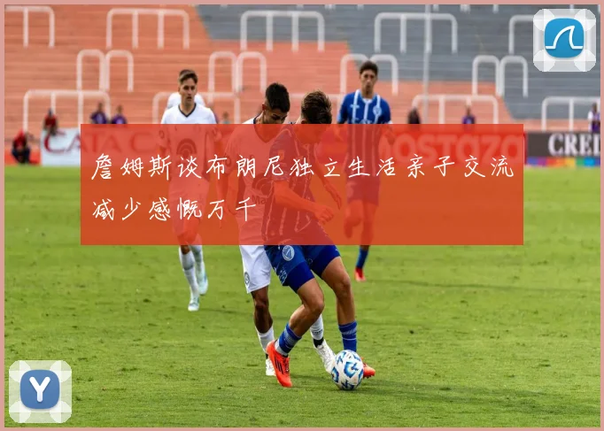 詹姆斯谈布朗尼独立生活亲子交流减少感慨万千